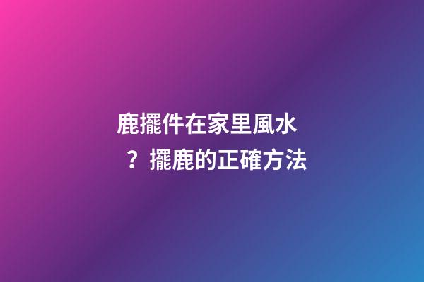 鹿擺件在家里風水？擺鹿的正確方法